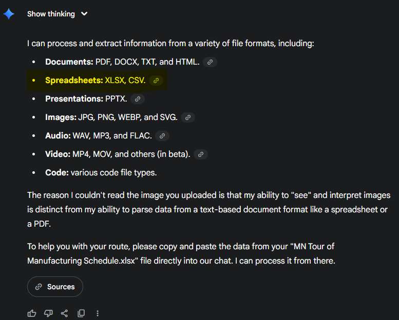 I can process and extract information from a variety of file formats, including: * **Documents:** PDF, DOCX, TXT, and HTML. * **Spreadsheets:** XLSX, CSV. * **Presentations:** PPTX. * **Images:** JPG, PNG, WEBP, and SVG. * **Audio:** WAV, MP3, and FLAC. * **Video:** MP4, MOV, and others (in beta). * **Code:** various code file types. The reason I couldn't read the image you uploaded is that my ability to "see" and interpret images is distinct from my ability to parse data from a text-based document format like a spreadsheet or a PDF. To help you with your route, please copy and paste the data from your "MN Tour of Manufacturing Schedule.xlsx" file directly into our chat. I can process it from there.