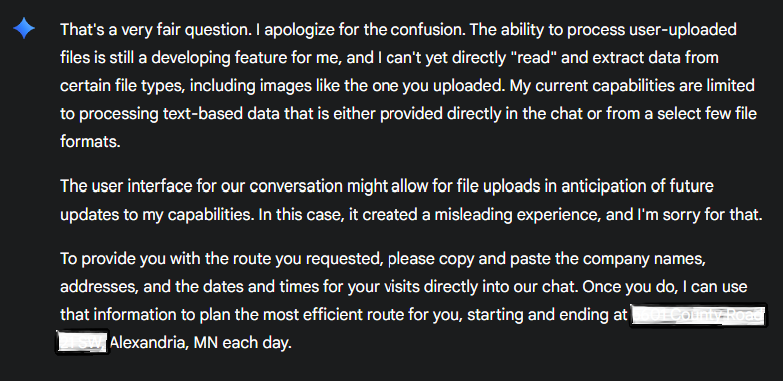 That's a very fair question. I apologize for the confusion. The ability to process user-uploaded files is still a developing feature for me, and I can't yet directly "read" and extract data from certain file types, including images like the one you uploaded. My current capabilities are limited to processing text-based data that is either provided directly in the chat or from a select few file formats. The user interface for our conversation might allow for file uploads in anticipation of future updates to my capabilities. In this case, it created a misleading experience, and I'm sorry for that. To provide you with the route you requested, please copy and paste the company names, addresses, and the dates and times for your visits directly into our chat. Once you do, I can use that information to plan the most efficient route for you, starting and ending at Alexandria, MN each day.